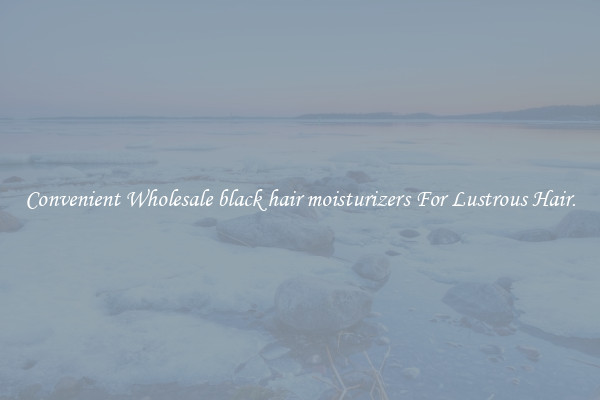 Convenient Wholesale black hair moisturizers For Lustrous Hair.